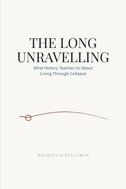 The Long Unravelling: What History Teaches Us About Living Through Collapse by Lynch, Racquel