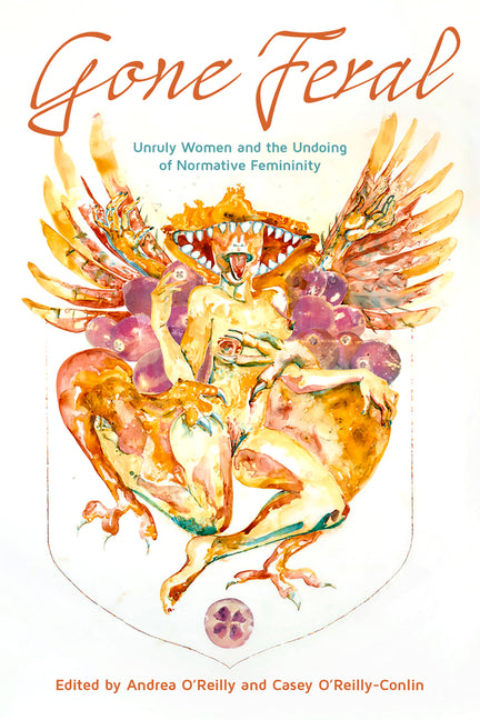 Gone Feral:: Unruly Women and the Undoing of Normative Femininity by O'Reilly-Conlin, Casey Jean