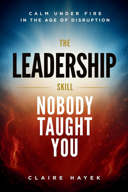 The Leadership Skill Nobody Taught You: Calm Under Fire in the Age of Disruption by Hayek, Claire