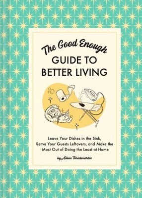 The Good Enough Guide to Better Living: Leave Your Dishes in the Sink, Serve Your Guests Leftovers, and Make the Most Out of Doing the Least at Home