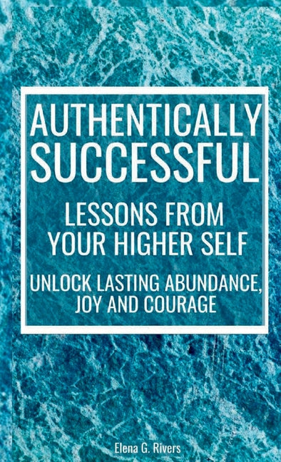 Authentically Successful - Lessons from Your Higher Self: Unlock Lasting Abundance, Joy, and Courage! by Rivers, Elena G.