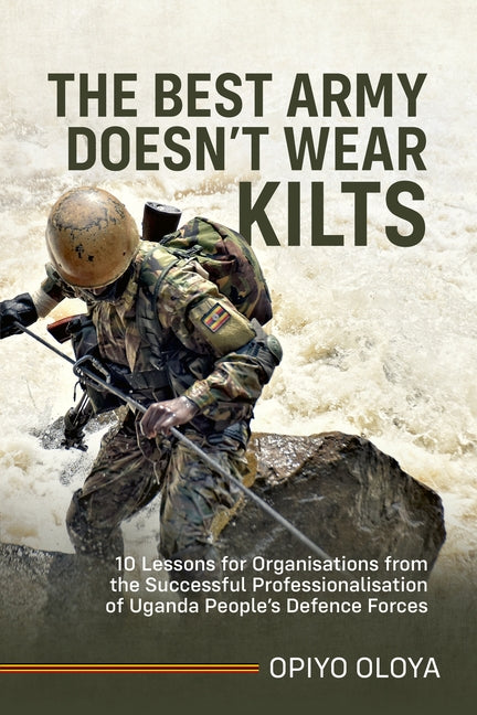 The Best Army Doesn't Wear Kilts: 10 Lessons for Organisations from the Successful Professionalisation of Uganda People's Defence Forces by Oloya, Opiyo