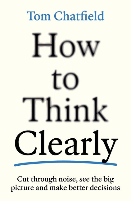 How to Think Clearly: Cut Through Noise, See the Big Picture and Make Better Decisions by Chatfield, Tom