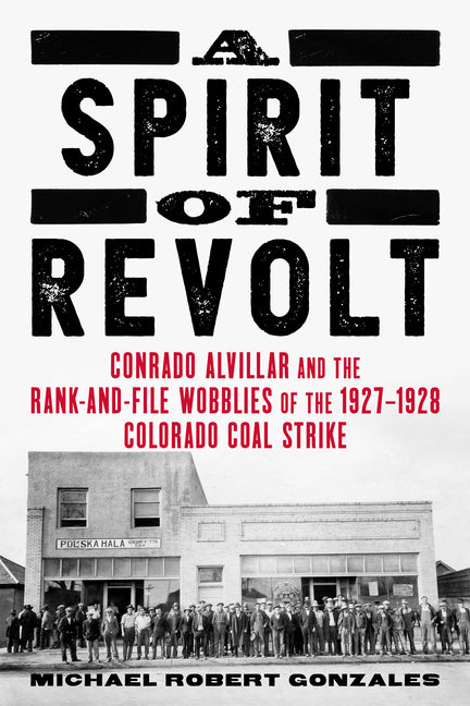 A Spirit of Revolt: Conrado Alvillar and the Rank-And-File Wobblies of the 1927-1928 Colorado Coal Strike by Gonzales, Michael Robert
