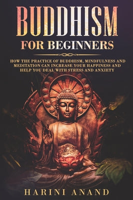 Buddhism for Beginners: How The Practice of Buddhism, Mindfulness and Meditation Can Increase Your Happiness and Help You Deal With Stress and Anxiety by Anand, Harini