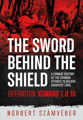 The Sword Behind the Shield: A Combat History of the German Efforts to Relieve Budapest 1945 - Operation 'Konrad' I, II, III by SzÃ¡mvÃ©ber, Norbert
