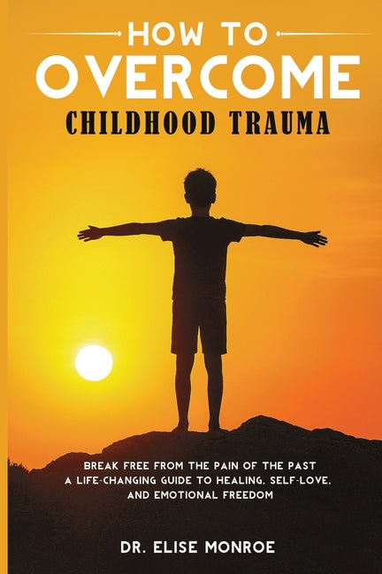 How to Overcome Childhood Trauma: Break Free from the Pain of the Past-A Life-Changing Guide to Healing, Self-Love, and Emotional Freedom
