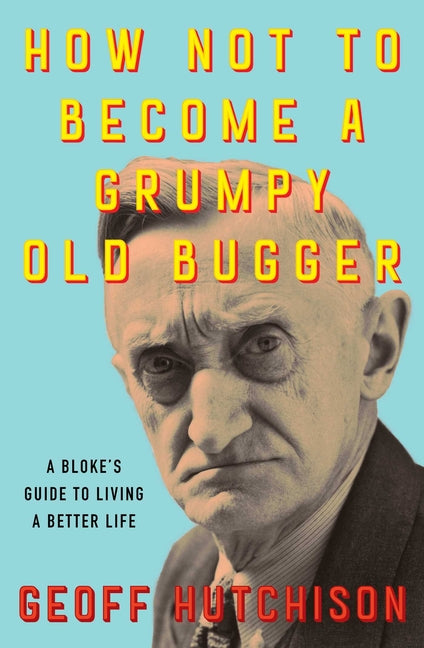 How Not to Become a Grumpy Old Bugger: A Bloke's Guide to Living a Better Life by Hutchison, Geoff