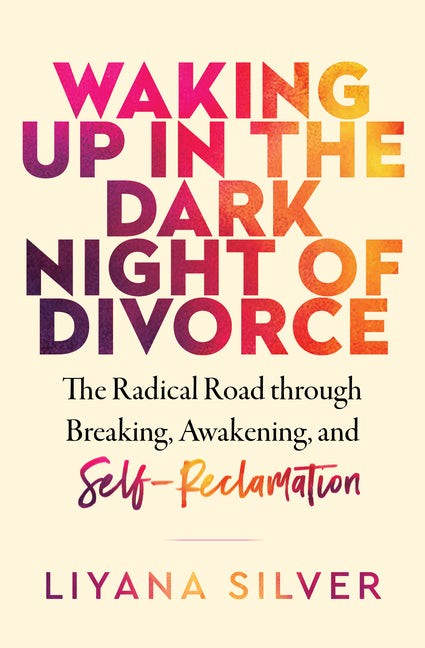 Waking Up in the Dark Night of Divorce: The Radical Road Through Breaking, Awakening, and Self-Reclamation by Silver, Liyana