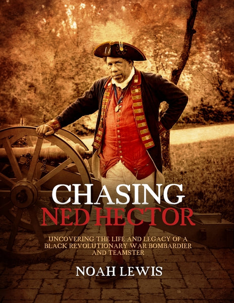 Chasing Ned Hector: Uncovering the Life and Legacy of a Black Revolutionary War Bombardier and Teamster by Lewis, Noah
