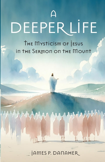 A Deeper Life: The Mysticism of Jesus in the Sermon on the Mount by Danaher, James