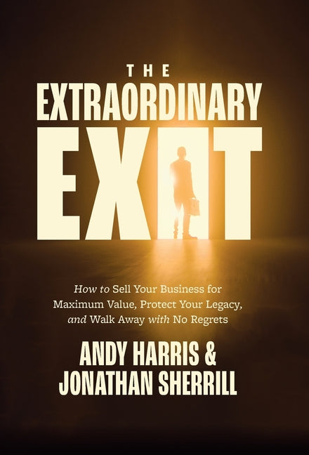 The Extraordinary Exit: How to Sell Your Business for Maximum Value, Protect Your Legacy, and Walk Away with No Regrets