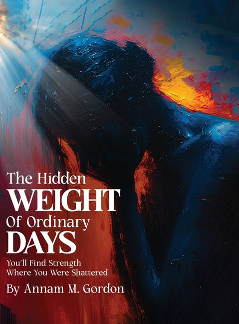 THE Hidden WEIGHT Of Ordinary DAYS: You'll Find Strength Where You Were Shattered by M. Gordon, Annam