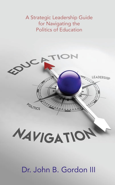 Education Navigation: A Strategic Leadership Guide for Navigating the Politics of Education by Gordon III, John B.