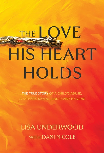 The Love His Heart Holds: The True Story of a Child's Abuse, a Father's Denial, and Divine Healing by Underwood, Lisa