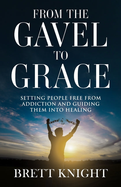 From the Gavel to Grace: Setting People Free From Addition and Into Healing by Knight, Brett