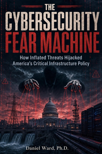 The Cybersecurity Fear Machine: How Inflated Threats Hijacked America's Critical Infrastructure Policy by Ward, Daniel
