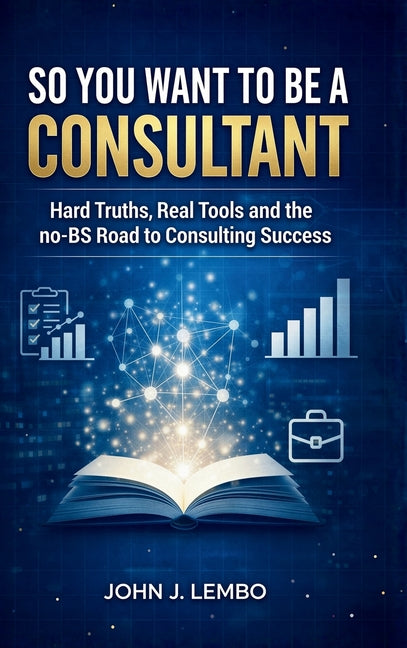 So You Want to be a Consultant: Hard Truths, Real Tools and the no-BS Road to Consulting Success by Lembo, John