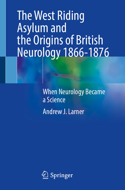 The West Riding Asylum and the Origins of British Neurology 1866-1876: When Neurology Became a Science by Larner, Andrew J.
