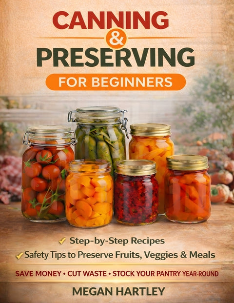 Canning and Preserving for Beginners: Step-by-Step Recipes and Safety Tips to Preserve Fruits, Veggies, and Meals Save Money, Cut Waste, and Build a F