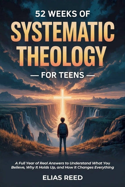 52 Weeks of Systematic Theology for Teens: A Full Year of Real Answers to Understand What You Believe, Why It Holds Up, and How It Changes Everything by Reed, Elias