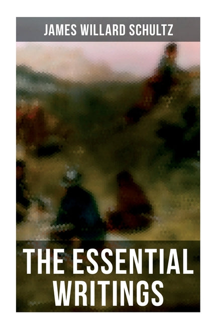 The Essential Writings of James Willard Schultz: In the Great Apache Forest, With the Indians in the Rockies, Rising Wolf the White Blackfoot...