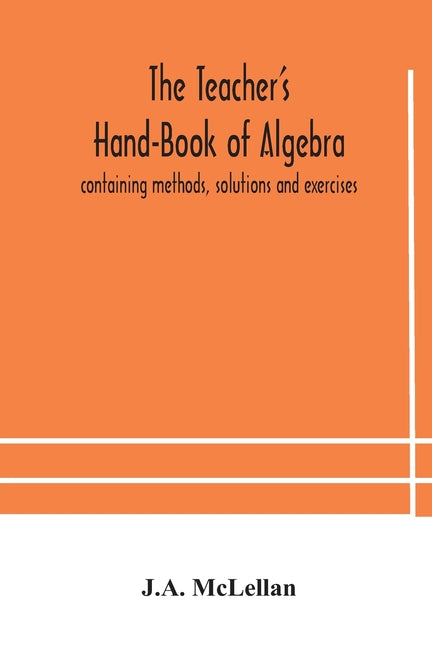 The Teacher'S Hand-Book Of Algebra; Containing Methods, Solutions And Exercises