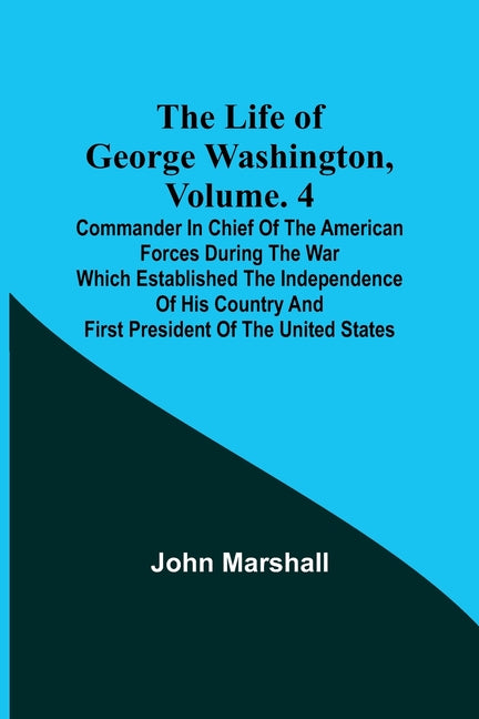 The Life of George Washington, Volume. 4: Commander in Chief of the American Forces During the War which Established the Independence of his Country a