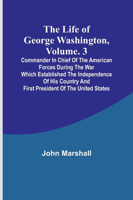 The Life of George Washington, Volume. 3: Commander in Chief of the American Forces During the War which Established the Independence of his Country a