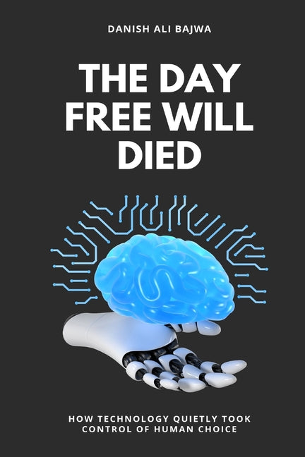 The Day Free Will Died: How Technology Quietly Took Control of Human Choice by Bajwa, Danish Ali