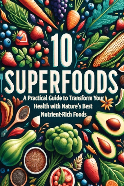 10 Superfoods: A Practical Guide to Transform Your Health with Nature's Best Nutrient-Rich Foods