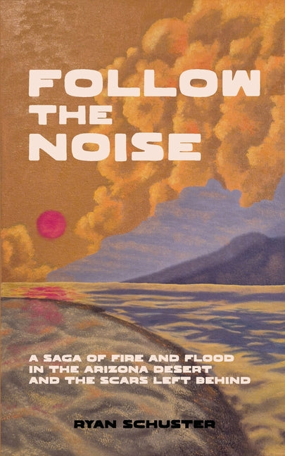 Follow the Noise: A Saga of Fire and Flood in the Arizona Desert and the Scars Left Behind by Schuster, Ryan