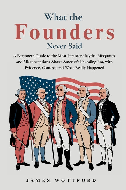 What the Founders Never Said: A Beginner's Guide to the Most Persistent Myths, Misquotes, and Misconceptions About America's Founding Era, with Eviden