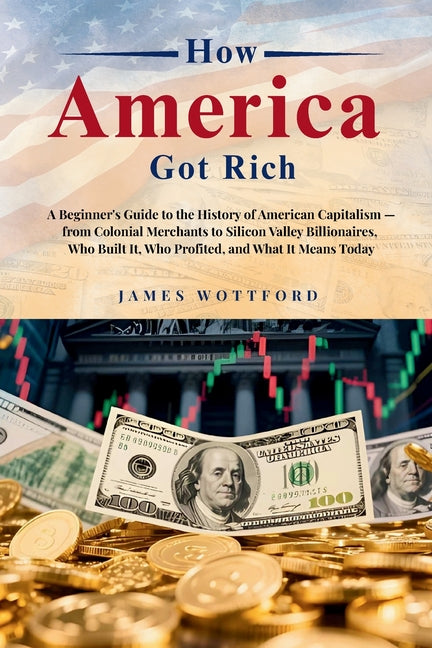 How America Got Rich: A Beginner's Guide to the History of American Capitalism - from Colonial Merchants to Silicon Valley Billionaires, Who Built It, by Wottford
