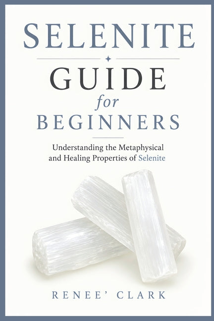 Selenite Guide for Beginners: Understanding the Metaphysical and Healing Properties of Selenite by Clark, Renee'