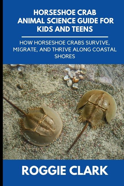 Horseshoe Crab Animal Science Guide for Kids and Teens: How Horseshoe Crabs Survive, Migrate, and Thrive Along Coastal Shores by Clark, Roggie