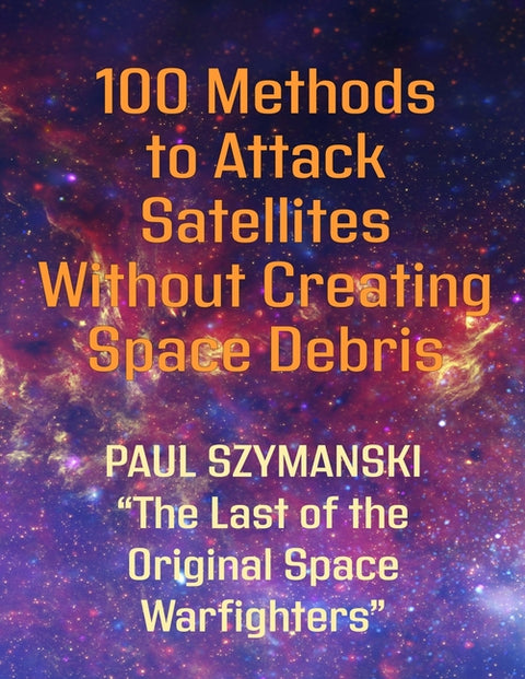 100 Methods to Attack Satellites Without Creating Space Debris: How to Fight and Win Space Wars! by Szymanski, Paul