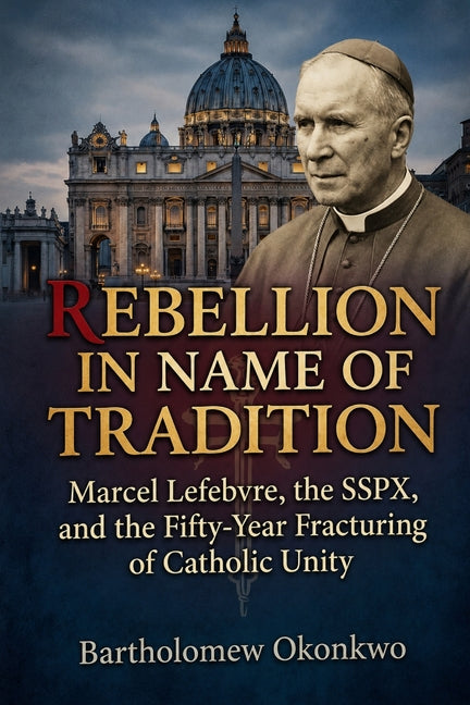 Rebellion in Name of Tradition: Marcel Lefebvre, the SSPX, and the Fifty-Year Fracturing of Catholic Unity by Okonkwo, Bartholomew