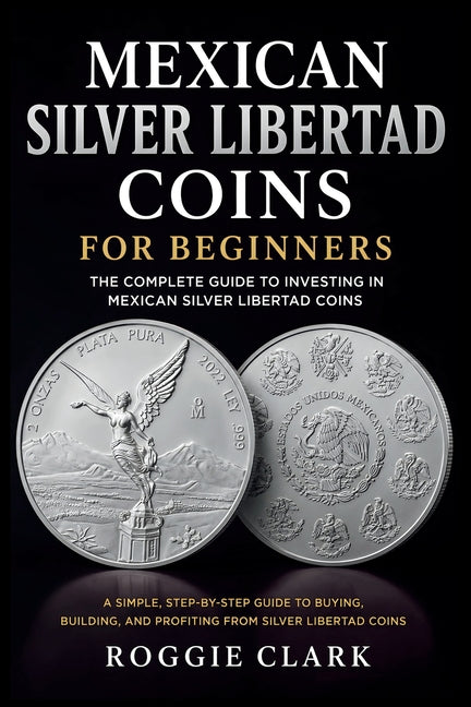 Mexican Silver Libertad Coins for Beginners: Silver Libertad Bullion Coins, Mexican Silver Coin Investing, Buying Silver Coins, Coin Collecting, and P by Clark, Roggie