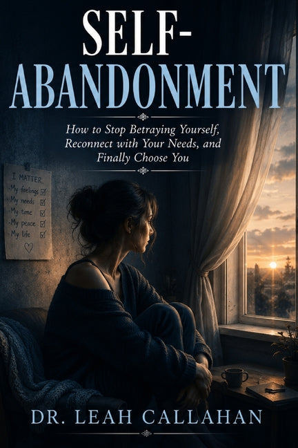 Self-Abandonment: How to Stop Betraying Yourself, Reconnect with Your Needs, and Finally Choose You by Dr Leah Callahan