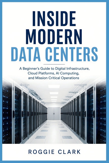 Inside Modern Data Centers: A Beginner's Guide to Digital Infrastructure, Cloud Platforms, AI Computing, and Mission Critical Operations by Clark, Roggie
