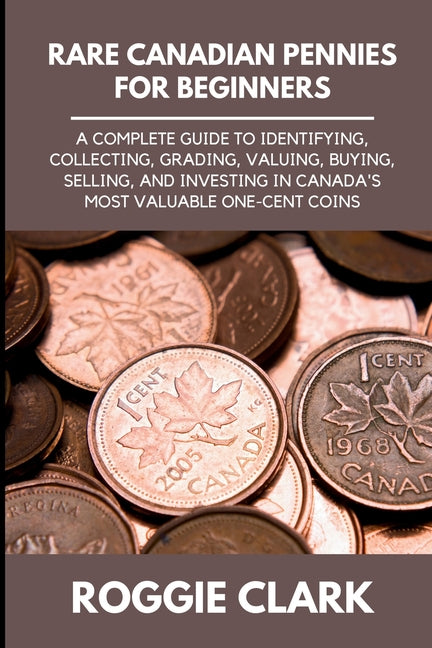 Rare Canadian Pennies for Beginners: A Complete Guide to Identifying, Collecting, Grading, Valuing, Buying, Selling, and Investing in Canada's Most Va by Clark, Roggie