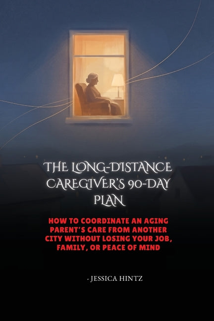 The Long-Distance Caregiver's 90-Day Plan: How to Coordinate an Aging Parent's Care From Another City Without Losing Your Job, Family, or Peace of Min by Hintz, Jessica
