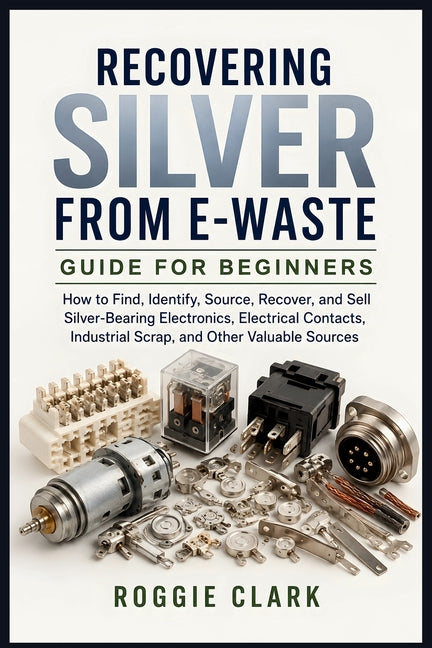 Recovering Silver from E-Waste Guide for Beginners: How to Find, Identify, Source, Recover, and Sell Silver-Bearing Electronics, Electrical Contacts, by Clark, Roggie