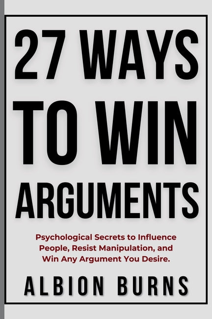 27 Ways to Win Arguments: Psychological Secrets to Influence People, Resist Manipulation, and Win Any Argument You Desire by Burns, Albion