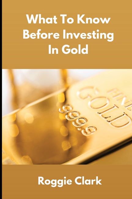 What To Know Before Investing In Gold: How to Buy Physical Gold With Clarity, Confidence, and Realistic Expectations by Clark, Roggie