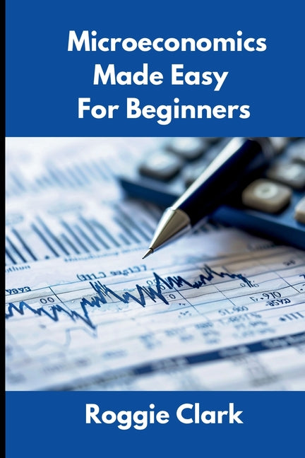 Microeconomics Made Easy For Beginners: Understanding Supply, Demand, Elasticity, Market Structures, Game Theory, and Incentive Driven Decision Making by Clark, Roggie