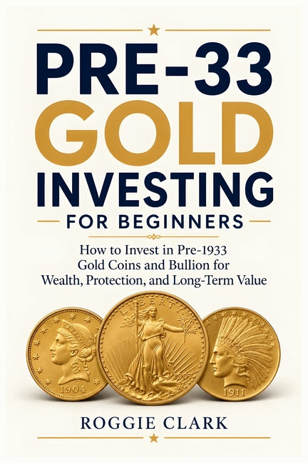 Pre-33 Gold Investing for Beginners: How to Invest in Pre-1933 Gold Coins and Bullion for Wealth, Protection, and Long-Term Value by Clark, Roggie