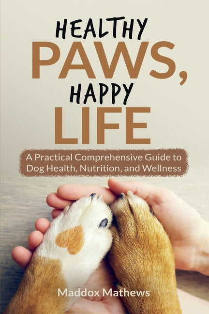 Healthy Paws, Happy Life: A Practical Comprehensive Guide to Dog Health, Nutrition and Wellness