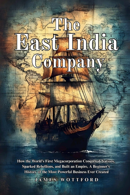 The East India Company: How the World's First Megacorporation Conquered Nations, Sparked Rebellions, and Built an Empire, A Beginner's History of the by Wottford, James